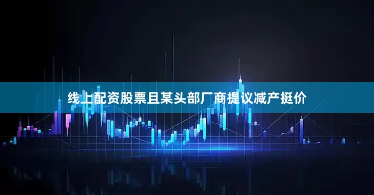 线上配资股票且某头部厂商提议减产挺价