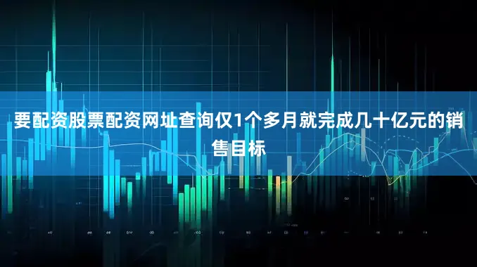 要配资股票配资网址查询仅1个多月就完成几十亿元的销售目标