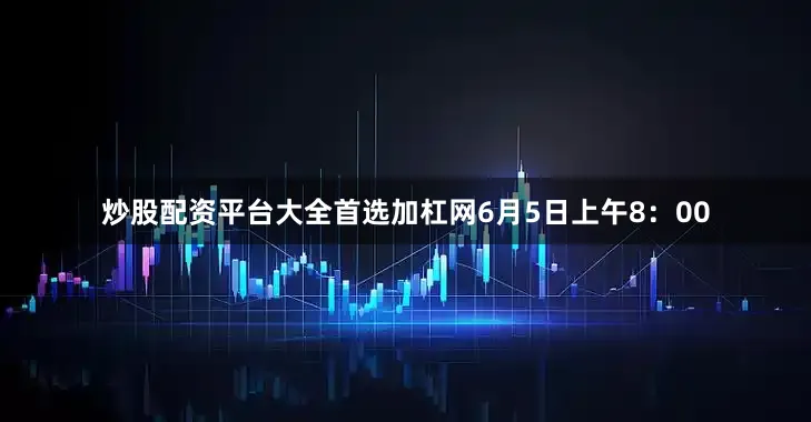 炒股配资平台大全首选加杠网6月5日上午8：00