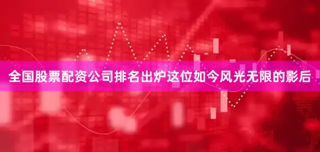 全国股票配资公司排名出炉这位如今风光无限的影后