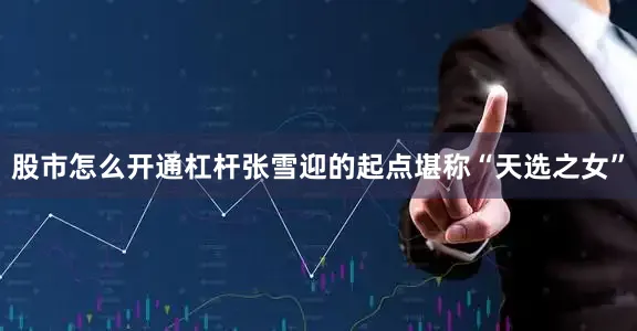 股市怎么开通杠杆张雪迎的起点堪称“天选之女”