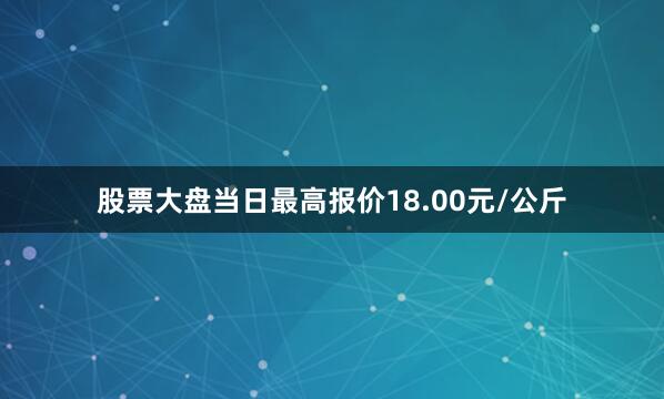 股票大盘当日最高报价18.00元/公斤