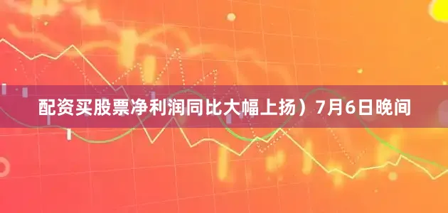 配资买股票净利润同比大幅上扬）7月6日晚间