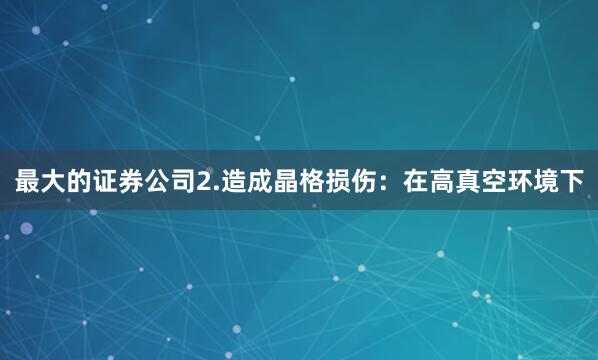 最大的证券公司2.造成晶格损伤：在高真空环境下