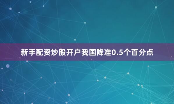 新手配资炒股开户我国降准0.5个百分点