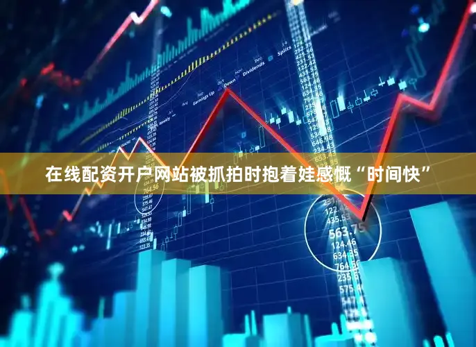 在线配资开户网站被抓拍时抱着娃感慨“时间快”