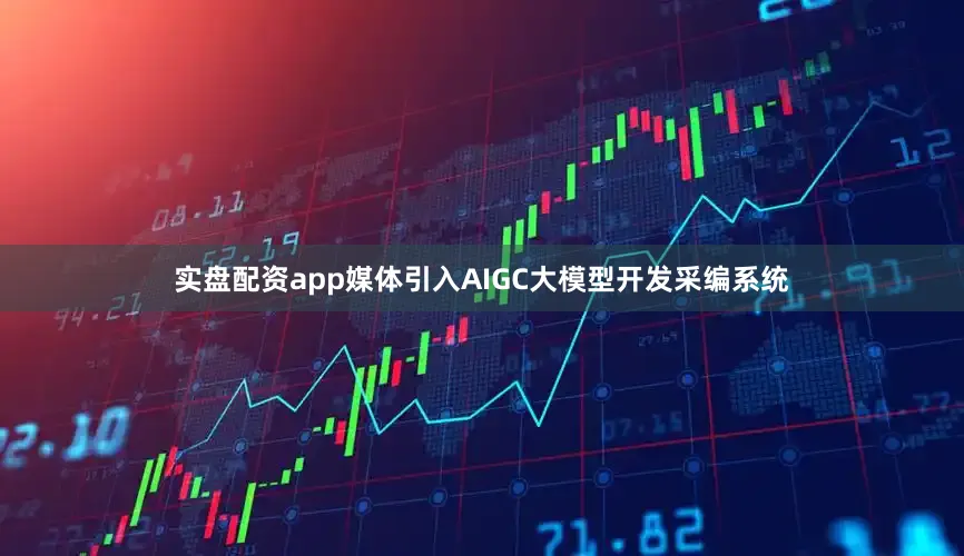 实盘配资app媒体引入AIGC大模型开发采编系统