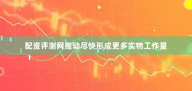 配资评测网推动尽快形成更多实物工作量