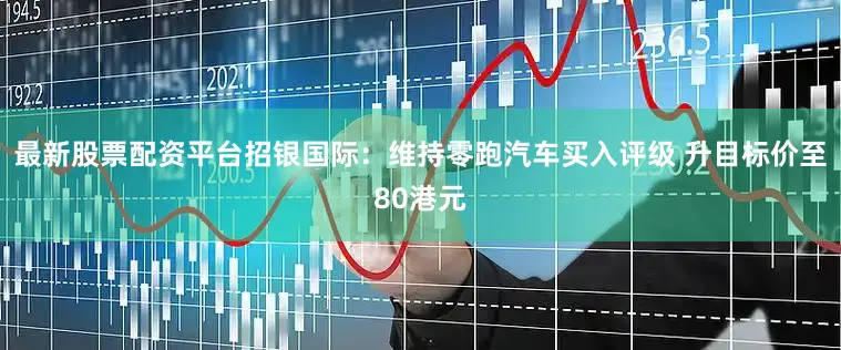 最新股票配资平台招银国际：维持零跑汽车买入评级 升目标价至80港元
