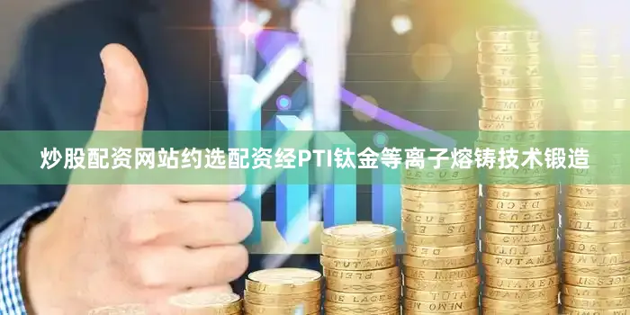 炒股配资网站约选配资经PTI钛金等离子熔铸技术锻造