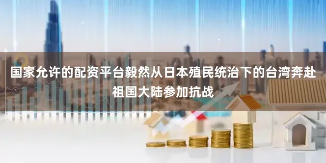 国家允许的配资平台毅然从日本殖民统治下的台湾奔赴祖国大陆参加抗战