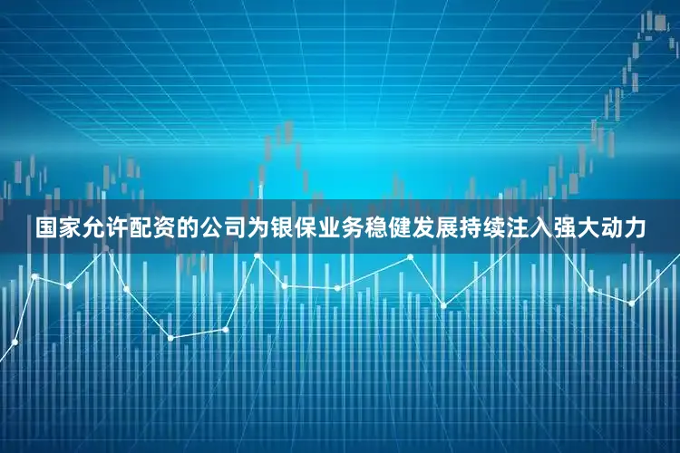 国家允许配资的公司为银保业务稳健发展持续注入强大动力