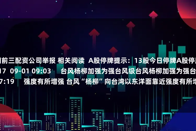 全国前三配资公司举报 相关阅读  A股停牌提示：13股今日停牌A股停牌提示：13股今日停牌    17  09-01 09:03     台风杨柳加强为强台风级台风杨柳加强为强台风级    25  08-13 07:19     强度有所增强 台风“杨柳”向台湾以东洋面靠近强度有所增强 台风“杨柳”向台湾以东洋面靠近    67  08-10 08:09     今年第11号台风“杨柳”生成 强度