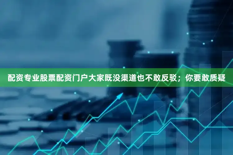 配资专业股票配资门户大家既没渠道也不敢反驳；你要敢质疑